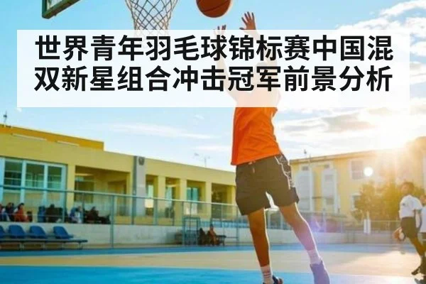 世界青年羽毛球锦标赛中国混双新星组合冲击冠军前景分析 | kaiyun