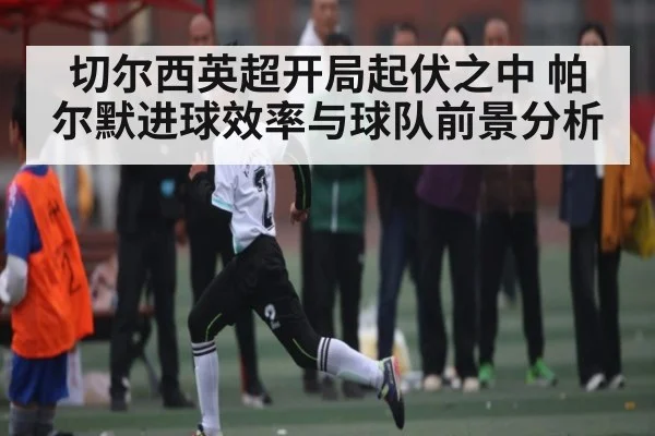切尔西英超开局起伏之中 帕尔默进球效率与球队前景分析 | kaiyun